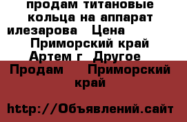  продам титановые кольца на аппарат илезарова › Цена ­ 15 000 - Приморский край, Артем г. Другое » Продам   . Приморский край